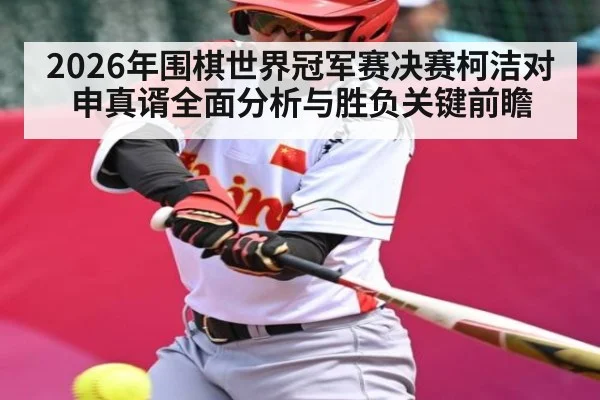 2026年围棋世界冠军赛决赛柯洁对申真谞全面分析与胜负关键前瞻